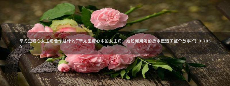 糖心txvlogcom：辛尤里糖心女主角合作过什么(\